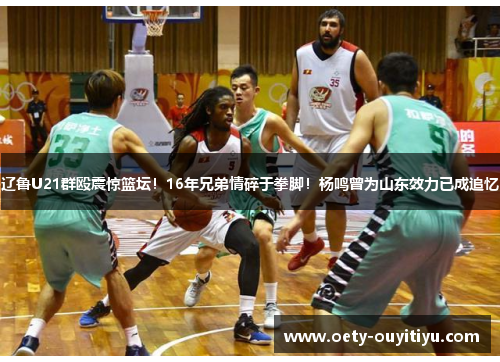 辽鲁U21群殴震惊篮坛！16年兄弟情碎于拳脚！杨鸣曾为山东效力已成追忆