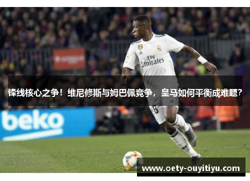 锋线核心之争！维尼修斯与姆巴佩竞争，皇马如何平衡成难题？